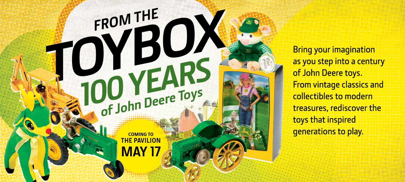 Graphic of several classic toys that says "From the Toybox 100 Years of John Deere Toys: Coming to the Pavilion May 17. Bring your imagination as you step into a century of John Deere toys. From vintage classics and collectibles to modern treasures, rediscover the toys that inspired generations."